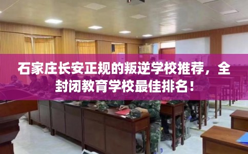 石家庄长安正规的叛逆学校推荐，全封闭教育学校最佳排名！