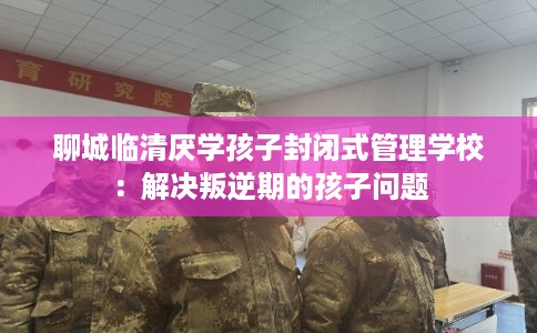 聊城临清厌学孩子封闭式管理学校：解决叛逆期的孩子问题