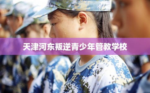 天津河东叛逆青少年管教学校