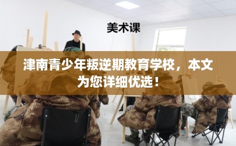 津南青少年叛逆期教育学校，本文为您详细优选！