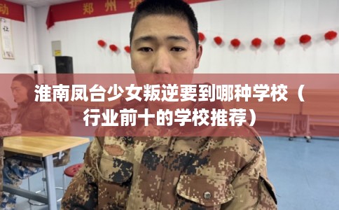 淮南凤台少女叛逆要到哪种学校（行业前十的学校推荐）