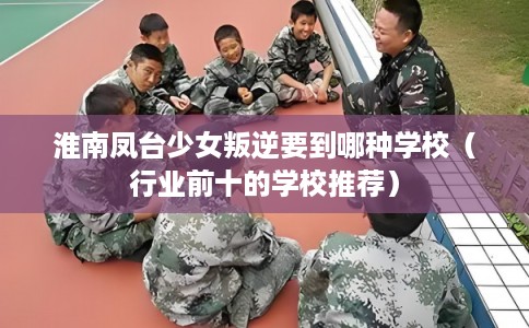 淮南凤台少女叛逆要到哪种学校（行业前十的学校推荐）