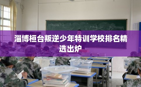淄博桓台叛逆少年特训学校排名精选出炉