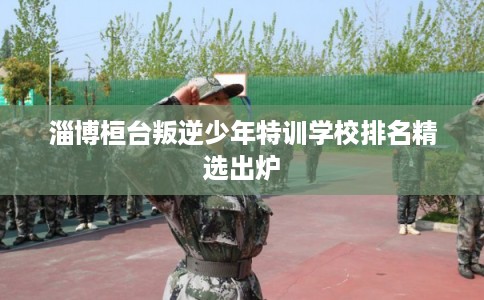 淄博桓台叛逆少年特训学校排名精选出炉