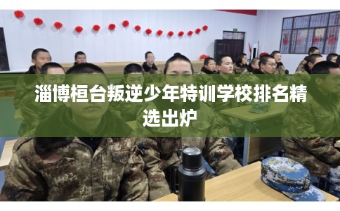 淄博桓台叛逆少年特训学校排名精选出炉