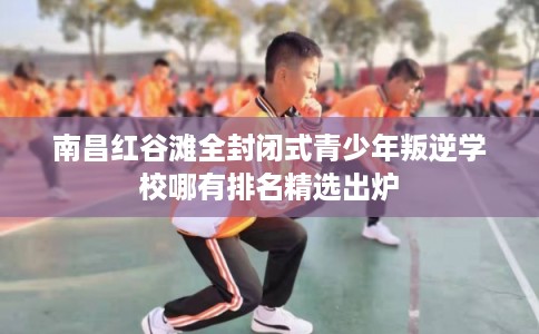南昌红谷滩全封闭式青少年叛逆学校哪有排名精选出炉