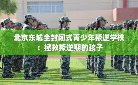 北京东城全封闭式青少年叛逆学校：拯救叛逆期的孩子