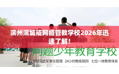 滨州滨城戒网瘾管教学校2026年迅速了解！