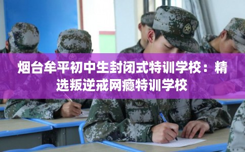 烟台牟平初中生封闭式特训学校：精选叛逆戒网瘾特训学校