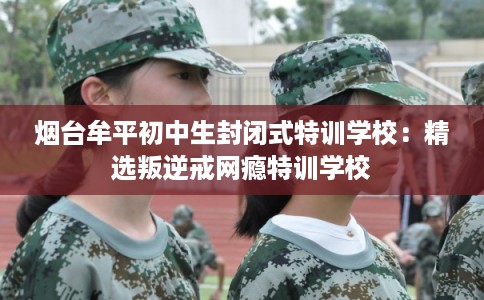 烟台牟平初中生封闭式特训学校：精选叛逆戒网瘾特训学校