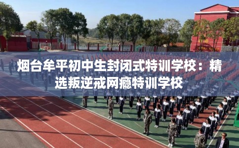 烟台牟平初中生封闭式特训学校：精选叛逆戒网瘾特训学校
