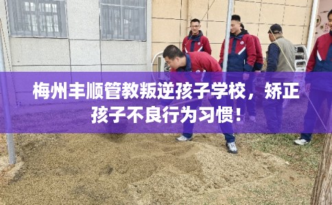 梅州丰顺管教叛逆孩子学校，矫正孩子不良行为习惯！