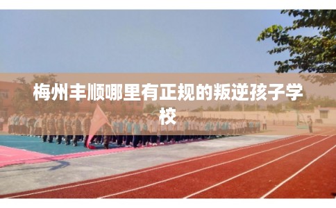 梅州丰顺哪里有正规的叛逆孩子学校