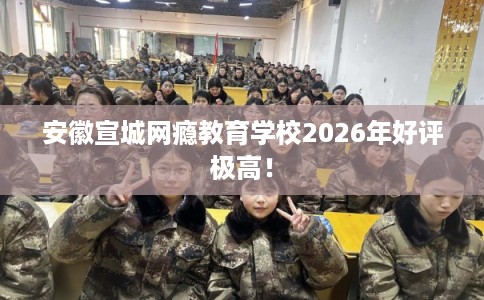 安徽宣城网瘾教育学校2026年好评极高！