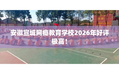 安徽宣城网瘾教育学校2026年好评极高！