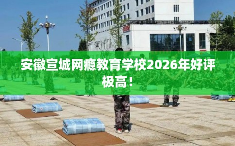 安徽宣城网瘾教育学校2026年好评极高！