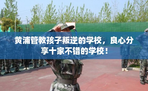 黄浦管教孩子叛逆的学校，良心分享十家不错的学校！