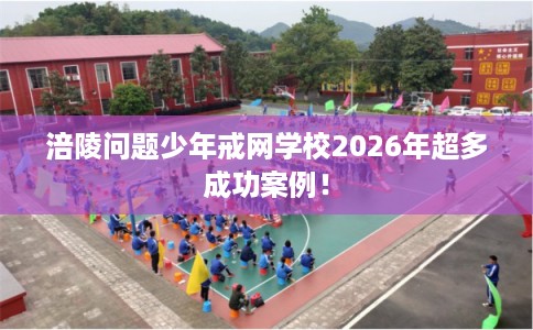 涪陵问题少年戒网学校2026年超多成功案例！