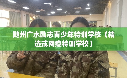随州广水励志青少年特训学校（精选戒网瘾特训学校）