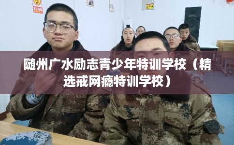 随州广水励志青少年特训学校（精选戒网瘾特训学校）