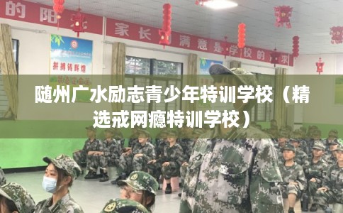 随州广水励志青少年特训学校（精选戒网瘾特训学校）