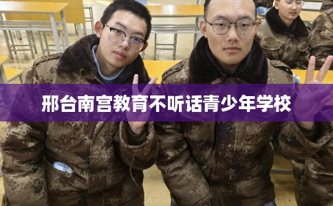 邢台南宫教育不听话青少年学校
