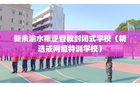 新余渝水叛逆管教封闭式学校（精选戒网瘾特训学校）