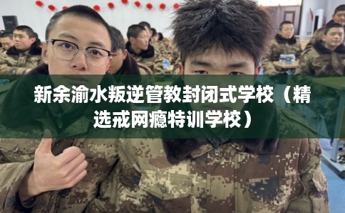 新余渝水叛逆管教封闭式学校（精选戒网瘾特训学校）