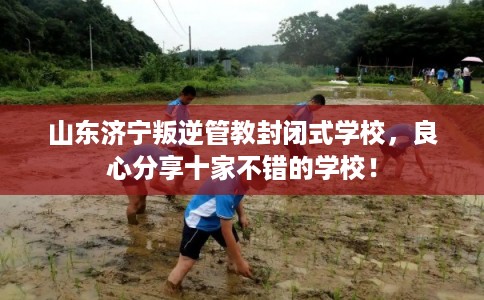 山东济宁叛逆管教封闭式学校，良心分享十家不错的学校！