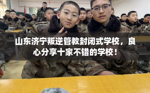 山东济宁叛逆管教封闭式学校，良心分享十家不错的学校！