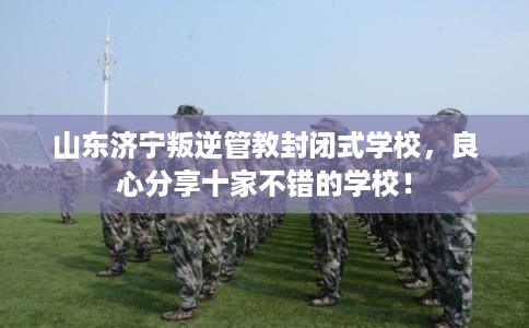 山东济宁叛逆管教封闭式学校，良心分享十家不错的学校！
