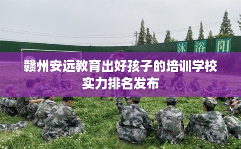 赣州安远教育出好孩子的培训学校实力排名发布
