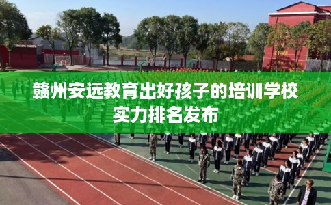 赣州安远教育出好孩子的培训学校实力排名发布