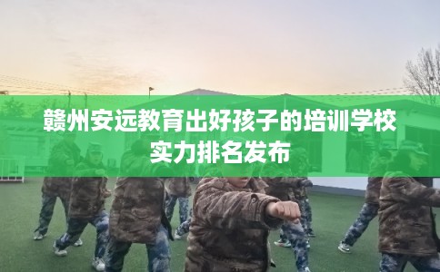 赣州安远教育出好孩子的培训学校实力排名发布