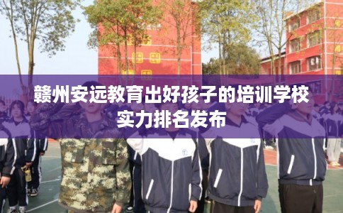 赣州安远教育出好孩子的培训学校实力排名发布