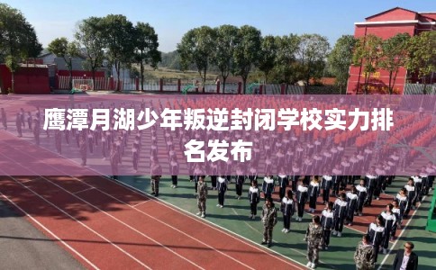 鹰潭月湖少年叛逆封闭学校实力排名发布