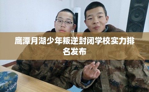 鹰潭月湖少年叛逆封闭学校实力排名发布