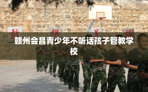 赣州会昌青少年不听话孩子管教学校