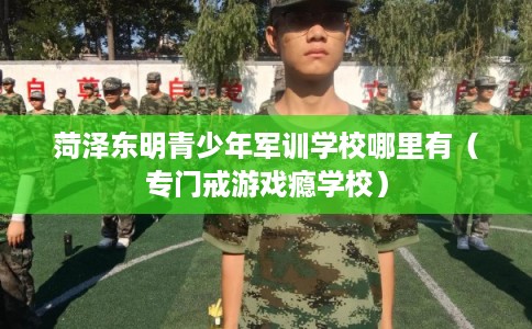 菏泽东明青少年军训学校哪里有（专门戒游戏瘾学校）