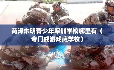 菏泽东明青少年军训学校哪里有（专门戒游戏瘾学校）