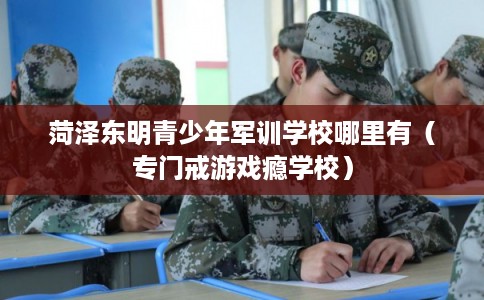 菏泽东明青少年军训学校哪里有（专门戒游戏瘾学校）