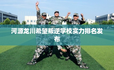 河源龙川希望叛逆学校实力排名发布