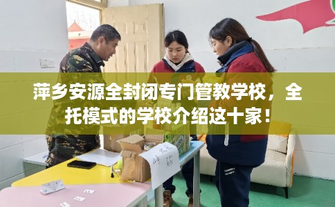 萍乡安源全封闭专门管教学校，全托模式的学校介绍这十家！