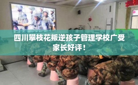 四川攀枝花叛逆孩子管理学校广受家长好评！