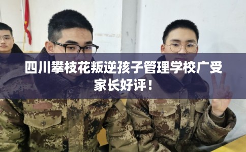 四川攀枝花叛逆孩子管理学校广受家长好评！