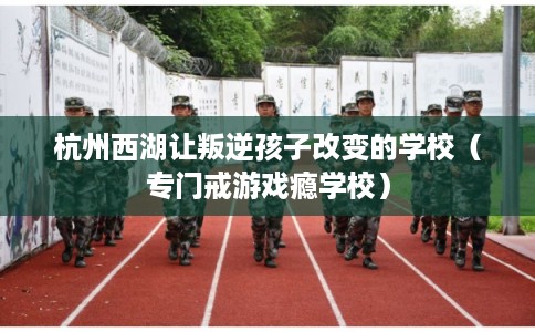 杭州西湖让叛逆孩子改变的学校（专门戒游戏瘾学校）