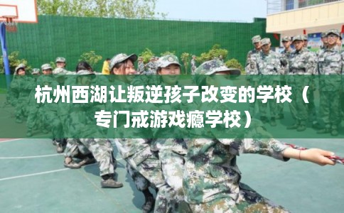 杭州西湖让叛逆孩子改变的学校（专门戒游戏瘾学校）