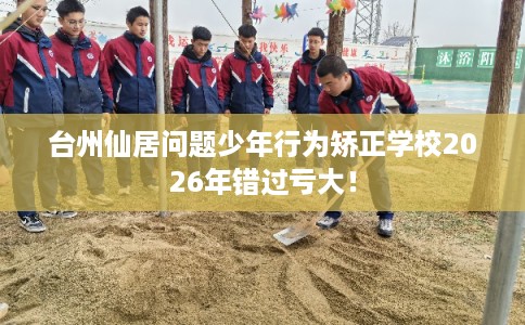 台州仙居问题少年行为矫正学校2026年错过亏大！