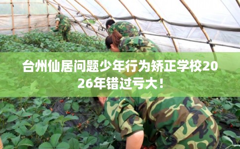 台州仙居问题少年行为矫正学校2026年错过亏大！