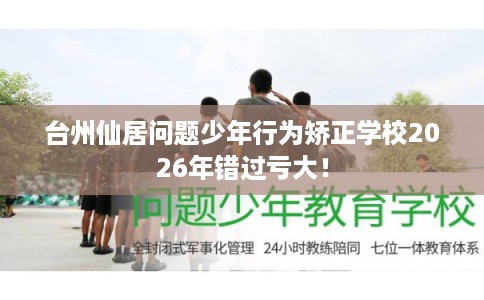 台州仙居问题少年行为矫正学校2026年错过亏大！